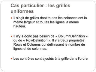 Cas particulier : les grilles
uniformes
 Il s'agit de grilles dont toutes les colonnes ont la
même largeur et toutes les lignes la même
hauteur.
 Il n'y a donc pas besoin de « ColumnDefinition »
ou de « RowDefinition ». Il y a deux propriétés
Rows et Columns qui définissent le nombre de
lignes et de colonnes.
 Les contrôles sont ajoutés à la grille dans l'ordre
 