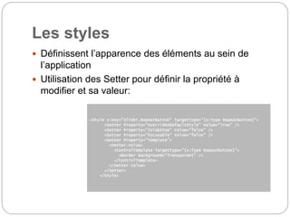 Les styles
 Définissent l’apparence des éléments au sein de
l’application
 Utilisation des Setter pour définir la propriété à
modifier et sa valeur:
<Style x:Key="Slider_RepeatButton" TargetType="{x:Type RepeatButton}">
<Setter Property="OverridesDefaultStyle" Value="True" />
<Setter Property="IsTabStop" Value="false" />
<Setter Property="Focusable" Value="false" />
<Setter Property="Template">
<Setter.Value>
<ControlTemplate TargetType="{x:Type RepeatButton}">
<Border Background="Transparent" />
</ControlTemplate>
</Setter.Value>
</Setter>
</Style>
 