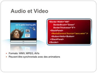 <Border Width="400"
BorderBrush="Green"
BorderThickness="9">
<StackPanel>
<MediaElement Source="aero.wmv" />
<Button>Hello</Button>
</StackPanel>
</Border>
Audio et Video
 Formats: WMV, MPEG, AVIs
 Peuvent être synchronisés avec des animations
 