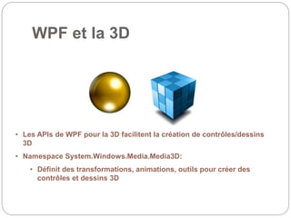 WPF et la 3D
• Les APIs de WPF pour la 3D facilitent la création de contrôles/dessins
3D
• Namespace System.Windows.Media.Media3D:
• Définit des transformations, animations, outils pour créer des
contrôles et dessins 3D
 