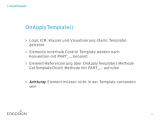 Logic (C#, Klasse) und Visualisierung (Xaml, Template)
getrennt
Elemente innerhalb Control Template werden nach
Konvention mit PART_... benannt
Element-Referenzierung über OnApplyTemplate() Methode
GetTemplateChild() Methode mit PART_... aufrufen
Achtung: Element müssen nicht in der Template vorhanden
sein
POINTCHART
OnApplyTemplate()
66
 