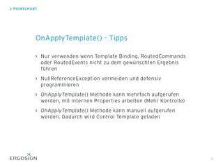 POINTCHART
OnApplyTemplate() - Tipps
70
Nur verwenden wenn Template Binding, RoutedCommands
oder RoutedEvents nicht zu dem gewünschten Ergebnis
führen
NullReferenceException vermeiden und defensiv
programmieren
OnApplyTemplate() Methode kann mehrfach aufgerufen
werden, mit internen Properties arbeiten (Mehr Kontrolle)
OnApplyTemplate() Methode kann manuell aufgerufen
werden. Dadurch wird Control Template geladen
 