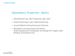Oberflächlich wie .NET Properties (Get, Set)
Unterschied liegt in der Implementierung
Ausschließliche Verwendung bei Controls
Metadaten und Speicherperformance,
Änderungsbenachrichtigungen Grundlage für Trigger, Data
Binding, Animationen etc.
SEARCHTEXTBOX
Dependency Properties - Basics
30
 
