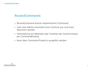 RoutedCommand Klasse implementiert ICommand
Löst eine Aktion innerhalb eines Controls aus und muss
abonniert werden
Verknüpfung mit Methode oder Funktion der Control Klasse
per CommandBinding
Kann über Command Property ausgelöst werden
SEARCHTEXTBOX
RoutedCommands
34
 