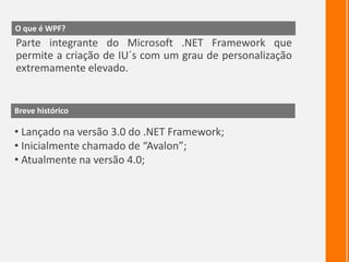 O que é WPF?Parte integrante do Microsoft .NET Framework que permite a criação de IU´s com um grau de personalização extremamente elevado.Breve históricoLançado na versão 3.0 do .NET Framework;