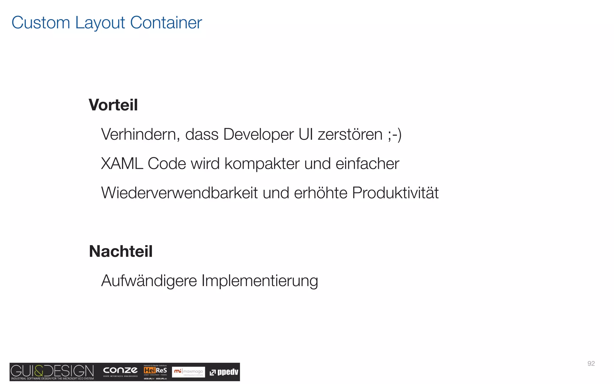 Custom Layout Container



         Vorteil
          Verhindern, dass Developer UI zerstören ;-)
          XAML Code wird kompakter und einfacher
          Wiederverwendbarkeit und erhöhte Produktivität


         Nachteil
          Aufwändigere Implementierung



                                                           92
 