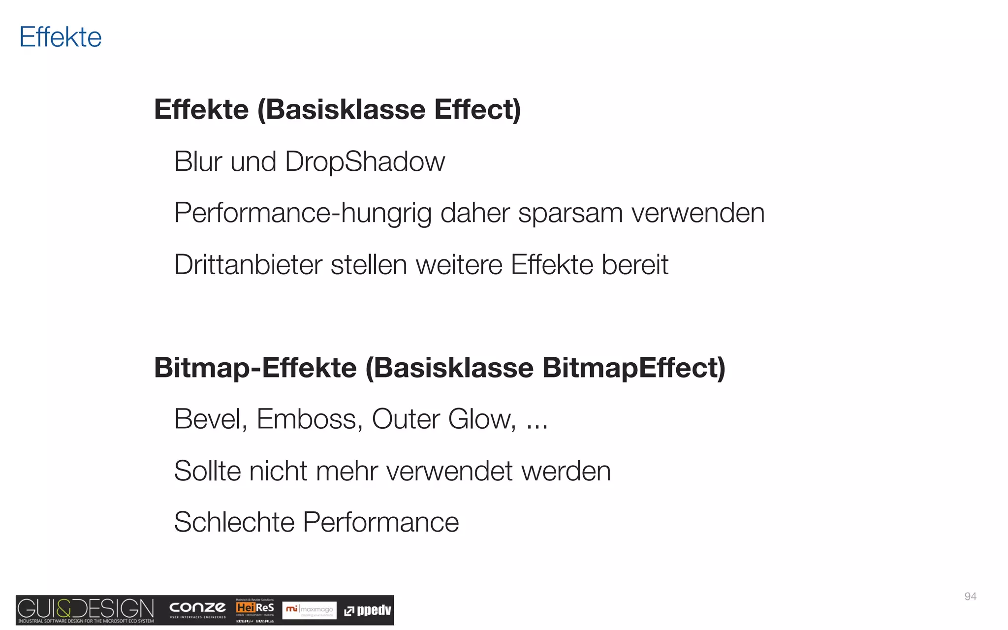 Effekte

          Effekte (Basisklasse Effect)
           Blur und DropShadow
           Performance-hungrig daher sparsam verwenden
           Drittanbieter stellen weitere Effekte bereit


          Bitmap-Effekte (Basisklasse BitmapEffect)
           Bevel, Emboss, Outer Glow, ...
           Sollte nicht mehr verwendet werden
           Schlechte Performance

                                                          94
 