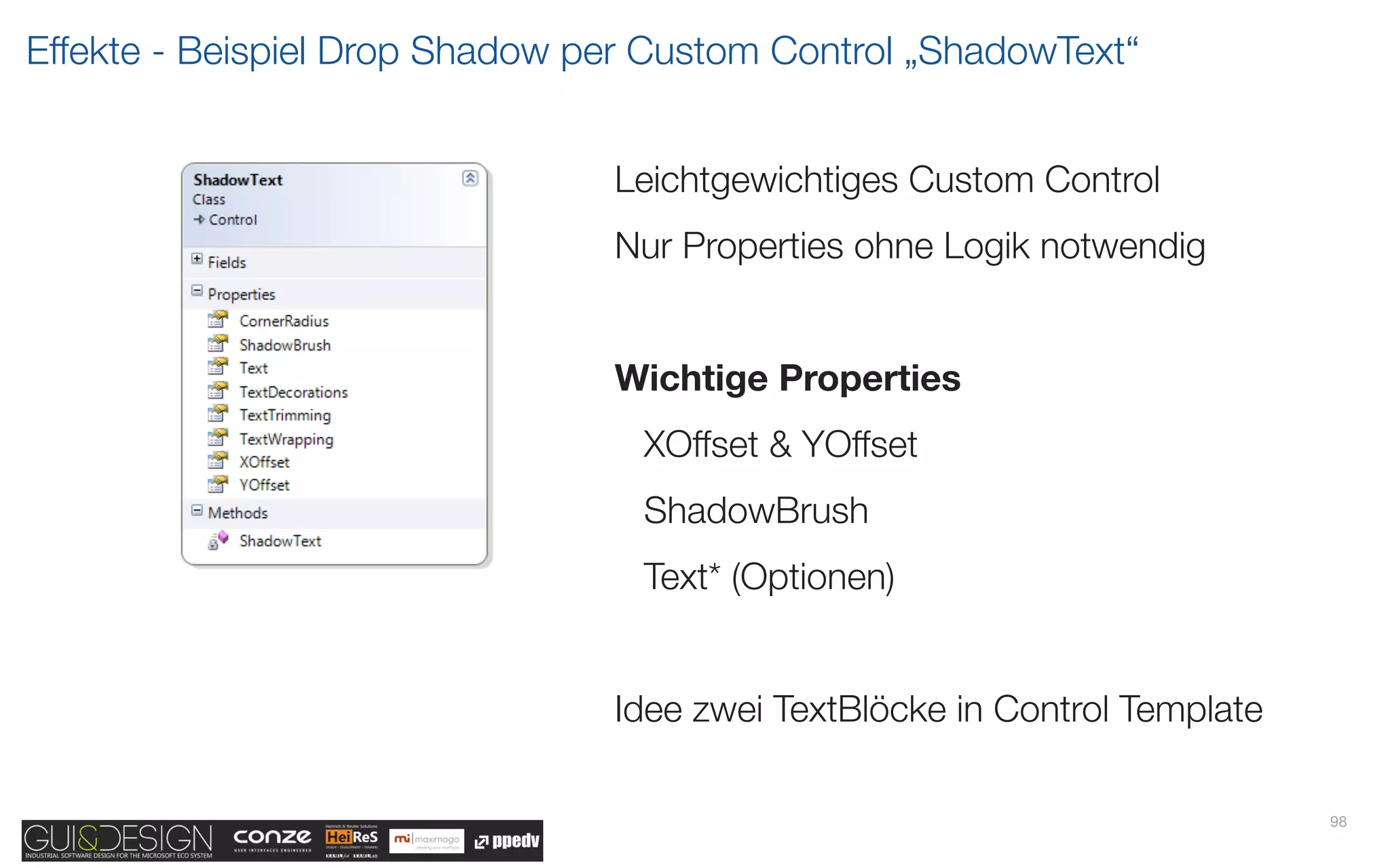 Effekte - Beispiel Drop Shadow per Custom Control „ShadowText“


                                Leichtgewichtiges Custom Control
                                Nur Properties ohne Logik notwendig


                                Wichtige Properties
                                  XOffset & YOffset
                                  ShadowBrush
                                  Text* (Optionen)


                                Idee zwei TextBlöcke in Control Template

                                                                           98
 