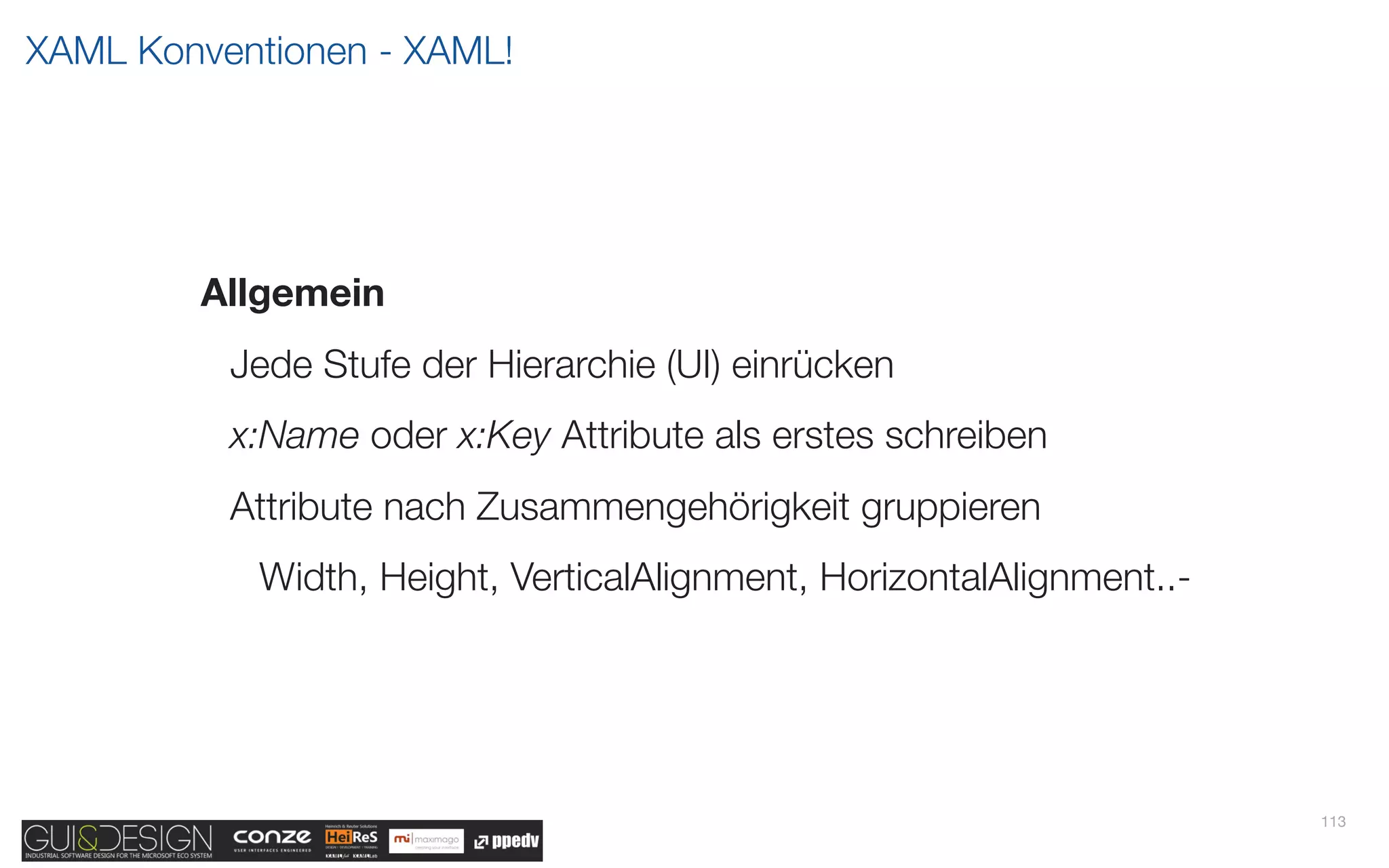 XAML Konventionen - XAML!




        Allgemein
          Jede Stufe der Hierarchie (UI) einrücken
          x:Name oder x:Key Attribute als erstes schreiben
          Attribute nach Zusammengehörigkeit gruppieren
           Width, Height, VerticalAlignment, HorizontalAlignment..-




                                                                      113
 