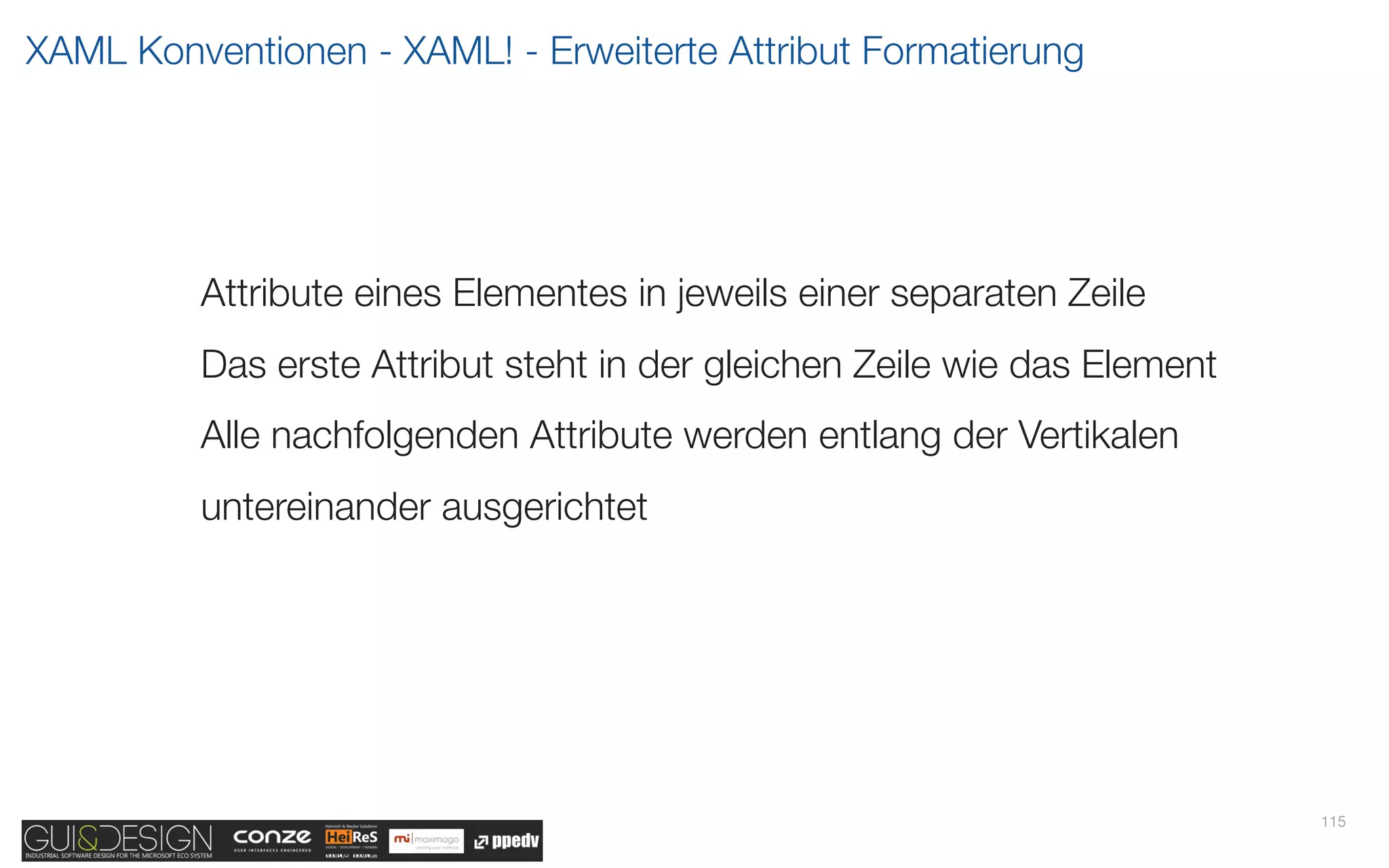 XAML Konventionen - XAML! - Erweiterte Attribut Formatierung




         Attribute eines Elementes in jeweils einer separaten Zeile
         Das erste Attribut steht in der gleichen Zeile wie das Element
         Alle nachfolgenden Attribute werden entlang der Vertikalen
         untereinander ausgerichtet




                                                                          115
 