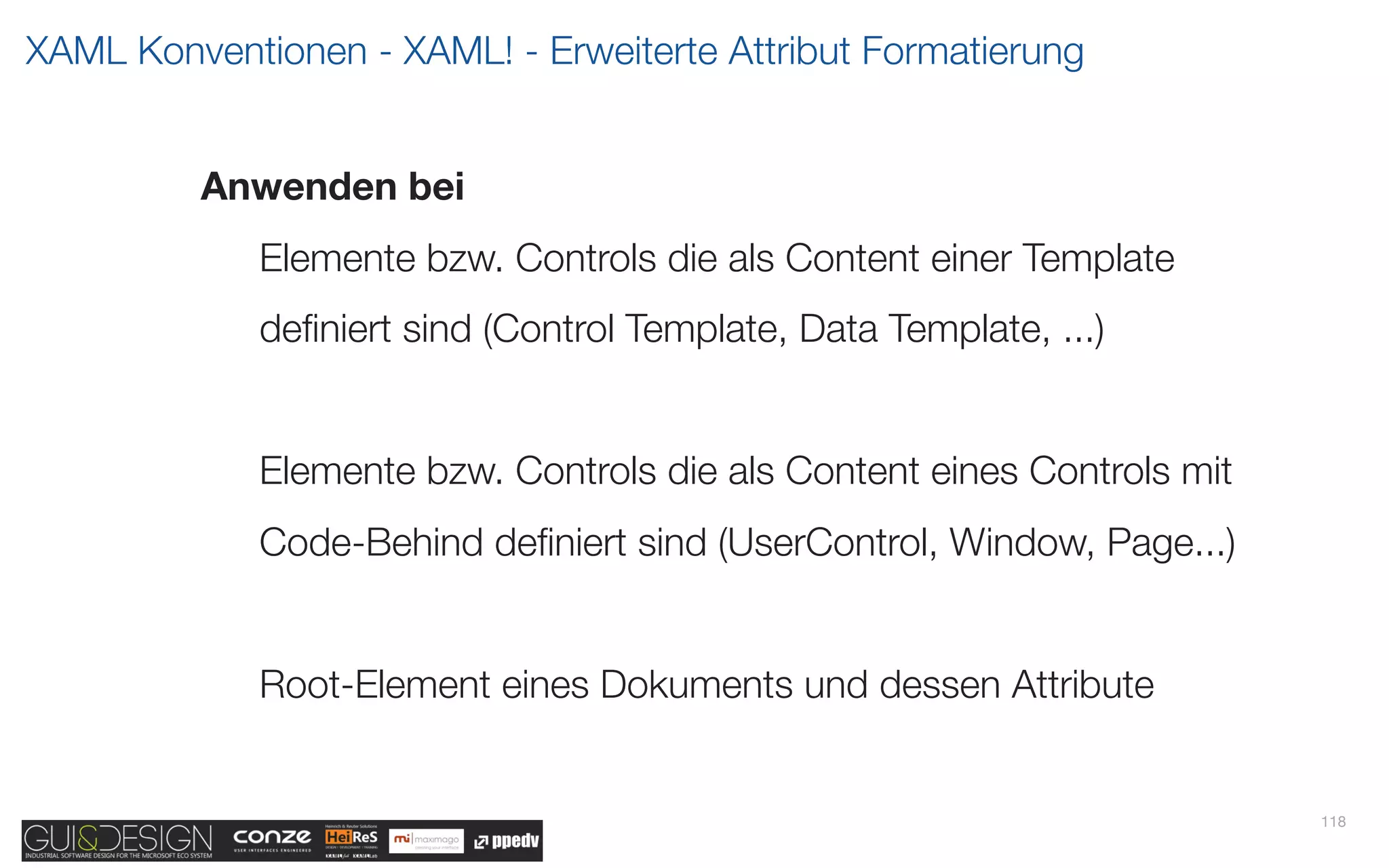XAML Konventionen - XAML! - Erweiterte Attribut Formatierung


         Anwenden bei
             Elemente bzw. Controls die als Content einer Template
             deﬁniert sind (Control Template, Data Template, ...)


             Elemente bzw. Controls die als Content eines Controls mit
             Code-Behind deﬁniert sind (UserControl, Window, Page...)


             Root-Element eines Dokuments und dessen Attribute


                                                                         118
 