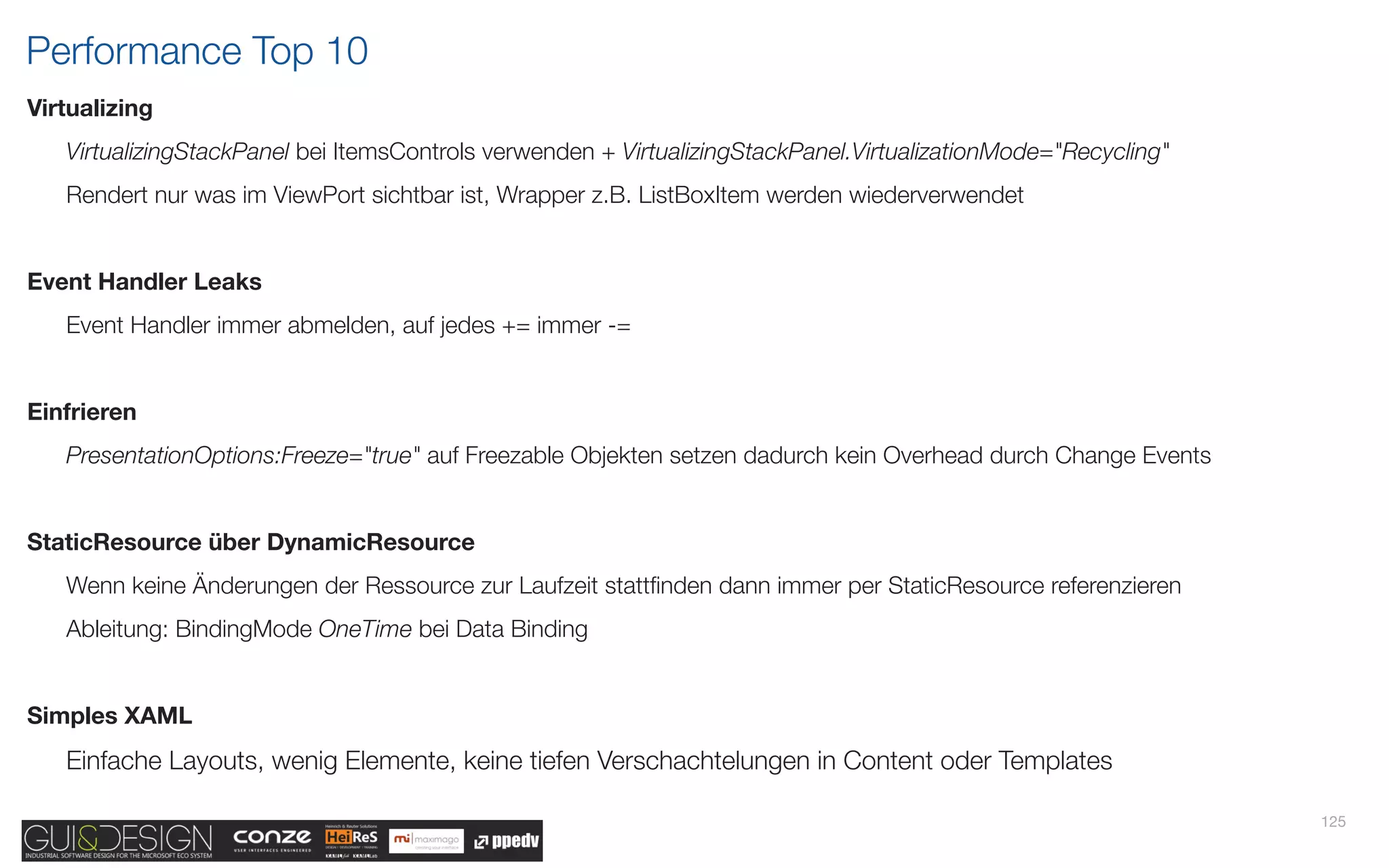 Performance Top 10
Virtualizing
   VirtualizingStackPanel bei ItemsControls verwenden + VirtualizingStackPanel.VirtualizationMode="Recycling"
   Rendert nur was im ViewPort sichtbar ist, Wrapper z.B. ListBoxItem werden wiederverwendet


Event Handler Leaks
   Event Handler immer abmelden, auf jedes += immer -=


Einfrieren
   PresentationOptions:Freeze="true" auf Freezable Objekten setzen dadurch kein Overhead durch Change Events


StaticResource über DynamicResource
   Wenn keine Änderungen der Ressource zur Laufzeit stattﬁnden dann immer per StaticResource referenzieren
   Ableitung: BindingMode OneTime bei Data Binding


Simples XAML
   Einfache Layouts, wenig Elemente, keine tiefen Verschachtelungen in Content oder Templates

                                                                                                                125
 