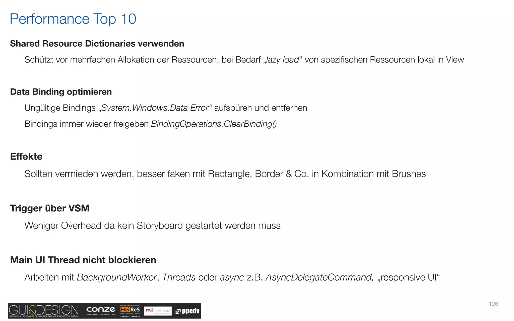 Performance Top 10
Shared Resource Dictionaries verwenden
   Schützt vor mehrfachen Allokation der Ressourcen, bei Bedarf „lazy load“ von speziﬁschen Ressourcen lokal in View


Data Binding optimieren
   Ungültige Bindings „System.Windows.Data Error“ aufspüren und entfernen
   Bindings immer wieder freigeben BindingOperations.ClearBinding()


Effekte
   Sollten vermieden werden, besser faken mit Rectangle, Border & Co. in Kombination mit Brushes


Trigger über VSM
   Weniger Overhead da kein Storyboard gestartet werden muss


Main UI Thread nicht blockieren
   Arbeiten mit BackgroundWorker, Threads oder async z.B. AsyncDelegateCommand, „responsive UI“

                                                                                                                       126
 