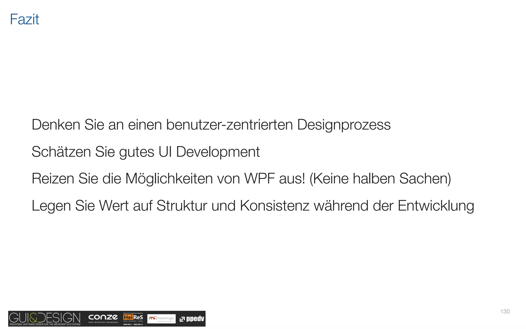 Fazit




   Denken Sie an einen benutzer-zentrierten Designprozess
   Schätzen Sie gutes UI Development
   Reizen Sie die Möglichkeiten von WPF aus! (Keine halben Sachen)
   Legen Sie Wert auf Struktur und Konsistenz während der Entwicklung




                                                                        130
 