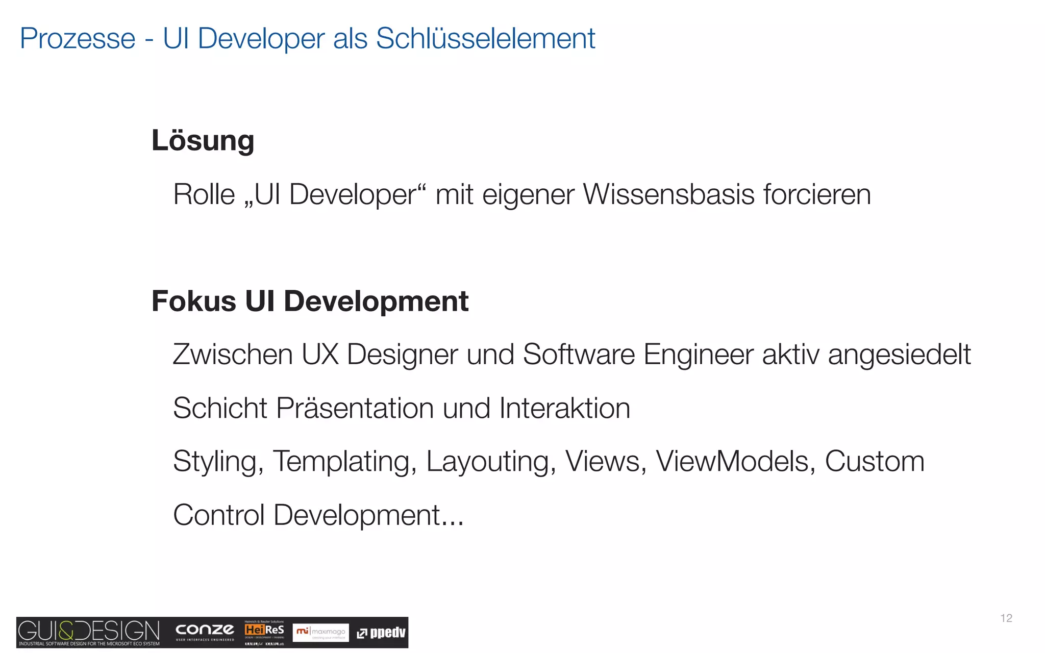 Prozesse - UI Developer als Schlüsselelement


          Lösung
           Rolle „UI Developer“ mit eigener Wissensbasis forcieren


          Fokus UI Development
           Zwischen UX Designer und Software Engineer aktiv angesiedelt
           Schicht Präsentation und Interaktion
           Styling, Templating, Layouting, Views, ViewModels, Custom
           Control Development...


                                                                          12
 