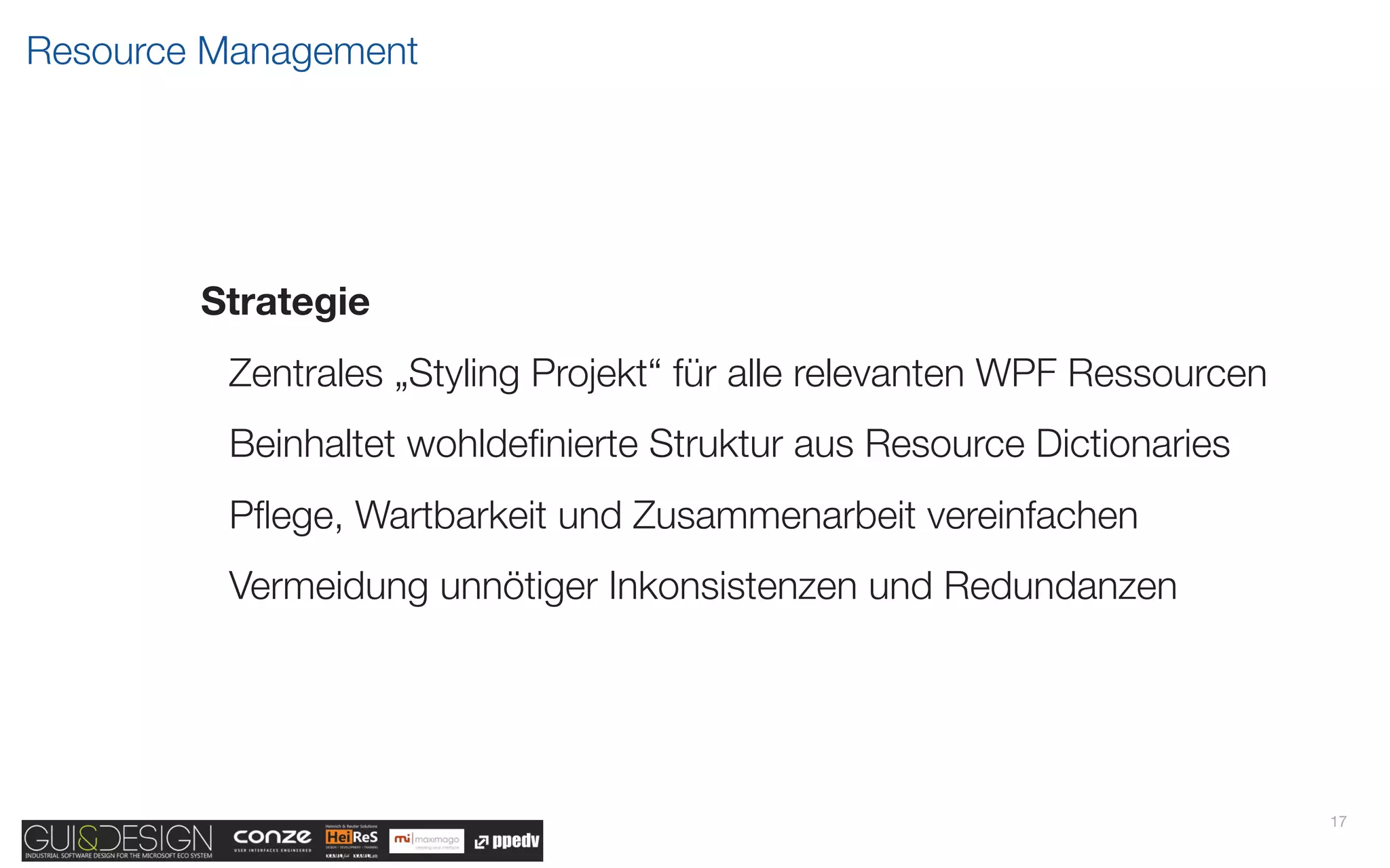 Resource Management




        Strategie
         Zentrales „Styling Projekt“ für alle relevanten WPF Ressourcen
         Beinhaltet wohldeﬁnierte Struktur aus Resource Dictionaries
         Pﬂege, Wartbarkeit und Zusammenarbeit vereinfachen
         Vermeidung unnötiger Inkonsistenzen und Redundanzen




                                                                          17
 