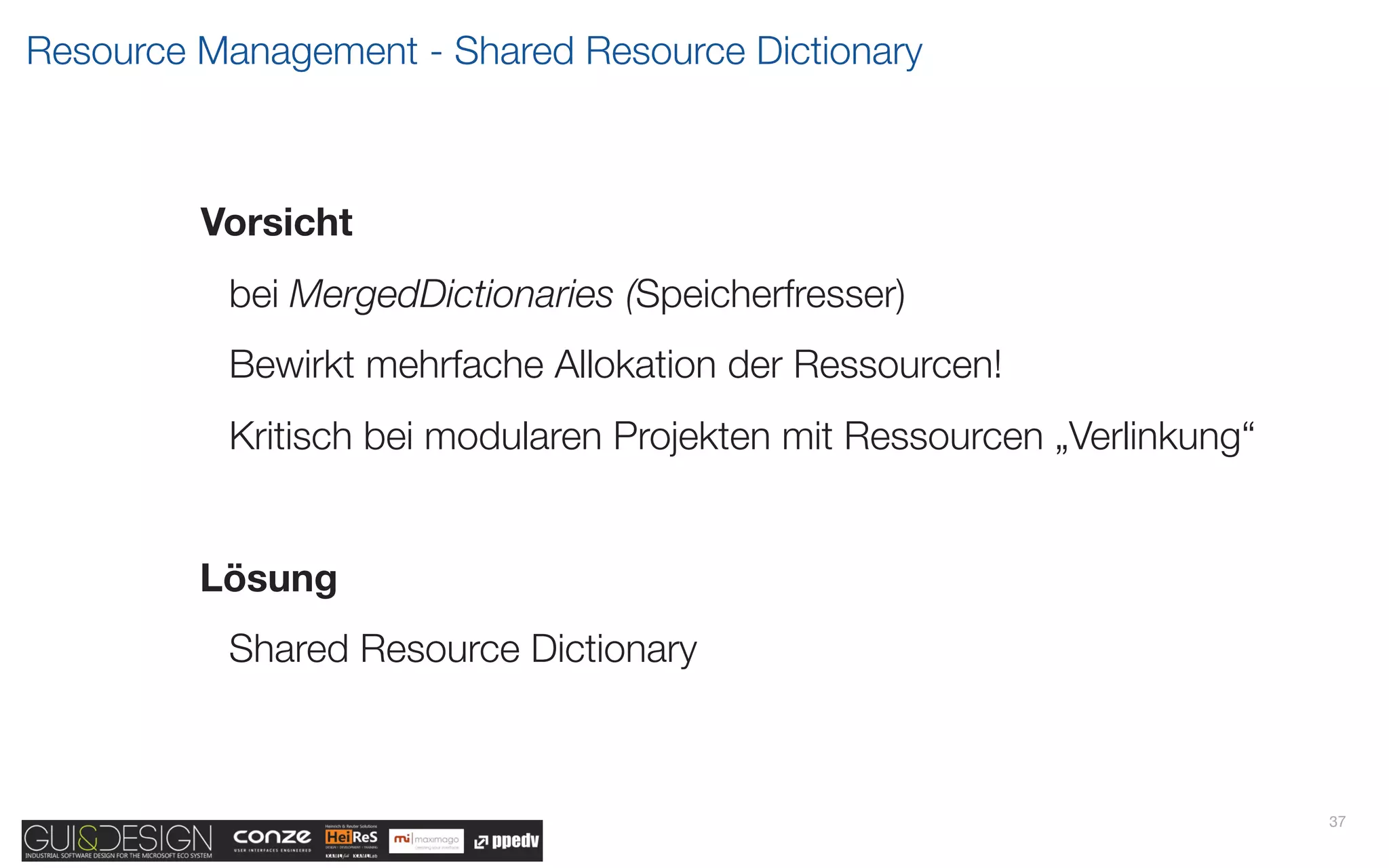 Resource Management - Shared Resource Dictionary



         Vorsicht
          bei MergedDictionaries (Speicherfresser)
          Bewirkt mehrfache Allokation der Ressourcen!
          Kritisch bei modularen Projekten mit Ressourcen „Verlinkung“


         Lösung
          Shared Resource Dictionary



                                                                         37
 