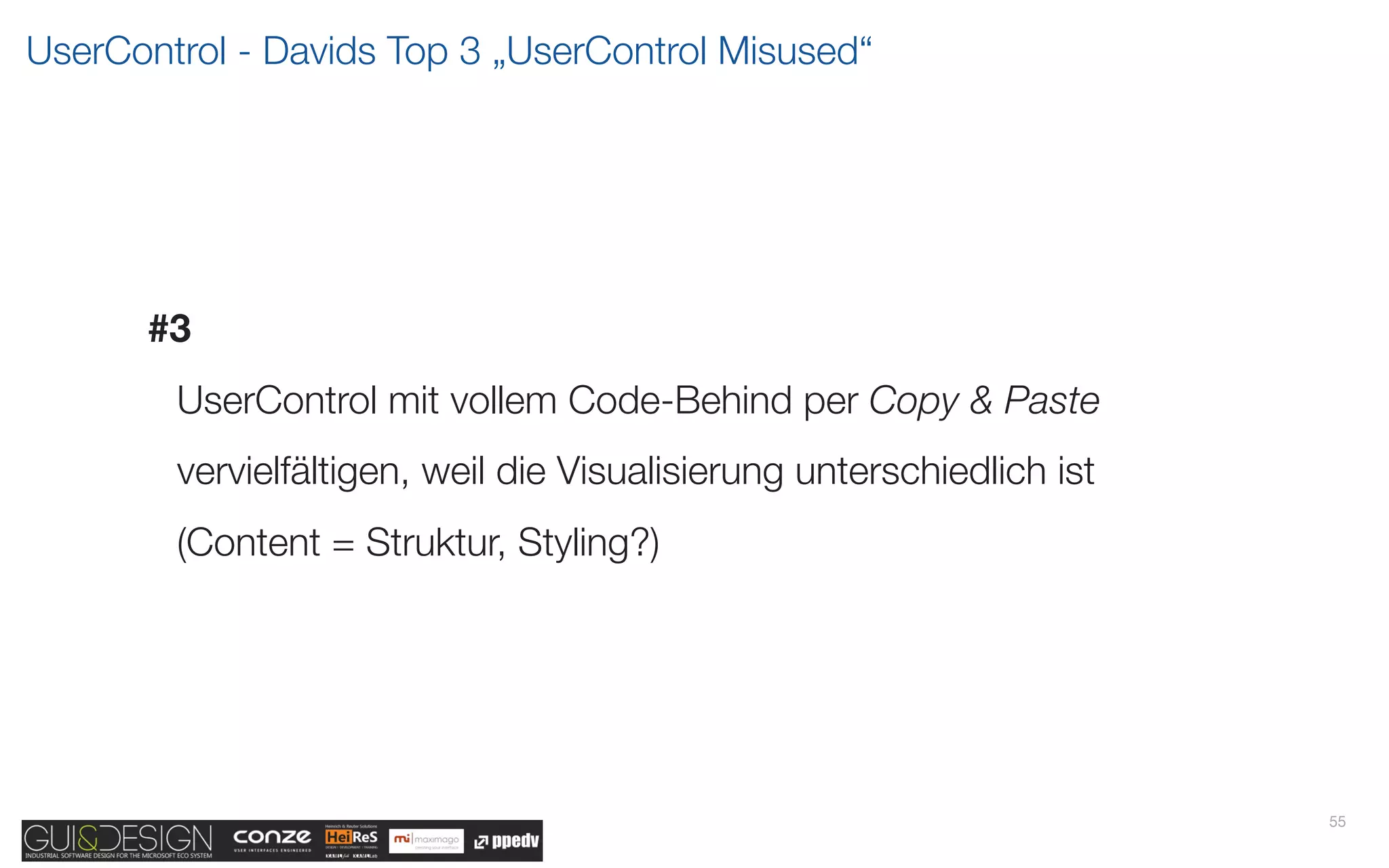 UserControl - Davids Top 3 „UserControl Misused“




      #3
        UserControl mit vollem Code-Behind per Copy & Paste
        vervielfältigen, weil die Visualisierung unterschiedlich ist
        (Content = Struktur, Styling?)




                                                                       55
 