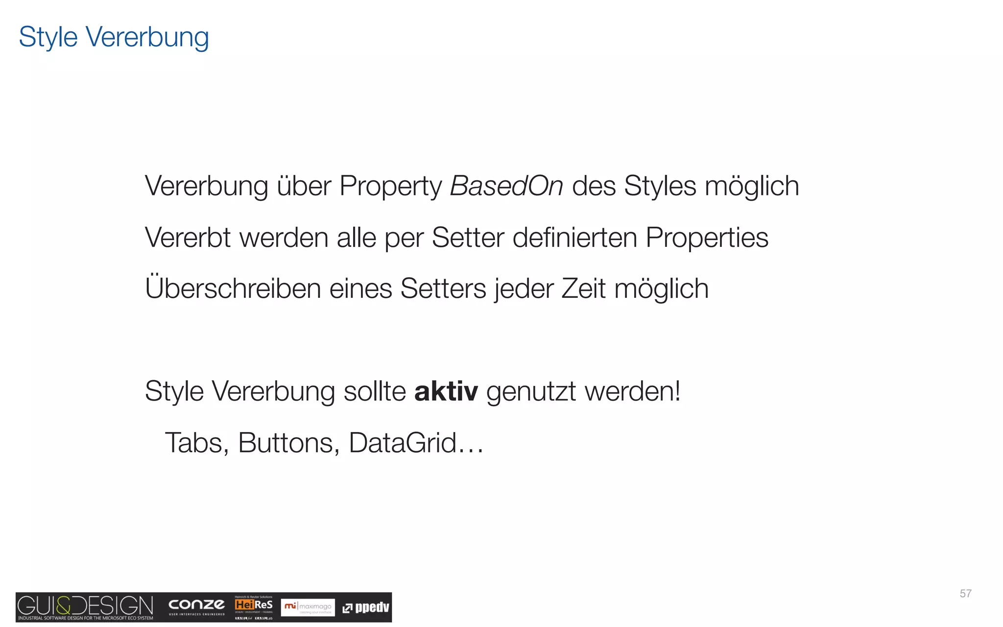 Style Vererbung




         Vererbung über Property BasedOn des Styles möglich
         Vererbt werden alle per Setter deﬁnierten Properties
         Überschreiben eines Setters jeder Zeit möglich


         Style Vererbung sollte aktiv genutzt werden!
           Tabs, Buttons, DataGrid…




                                                                57
 