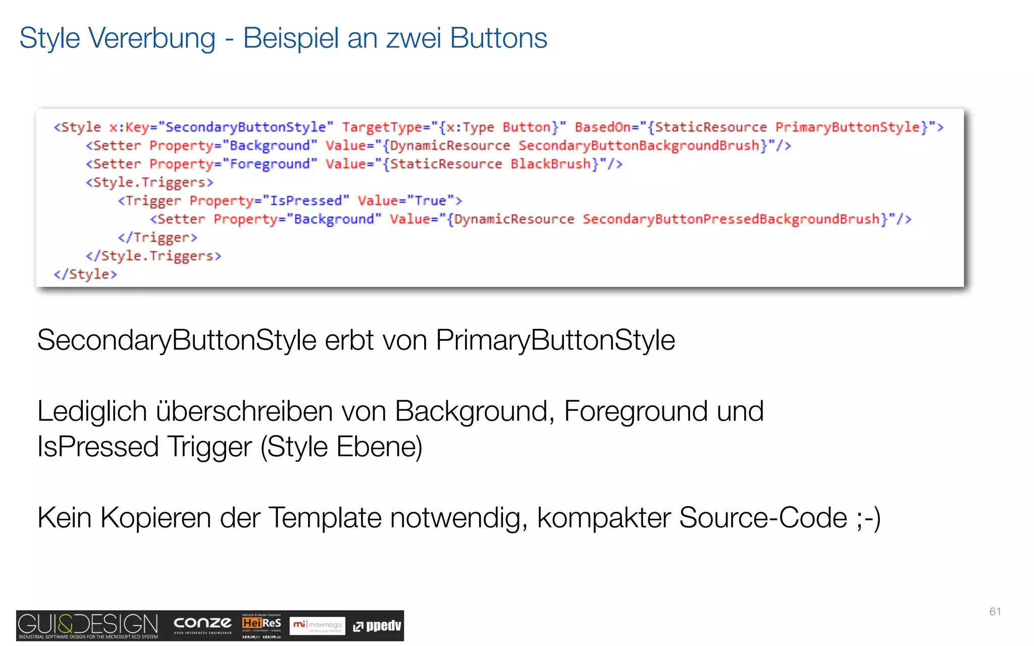 Style Vererbung - Beispiel an zwei Buttons




 SecondaryButtonStyle erbt von PrimaryButtonStyle

 Lediglich überschreiben von Background, Foreground und
 IsPressed Trigger (Style Ebene)

 Kein Kopieren der Template notwendig, kompakter Source-Code ;-)


                                                                   61
 