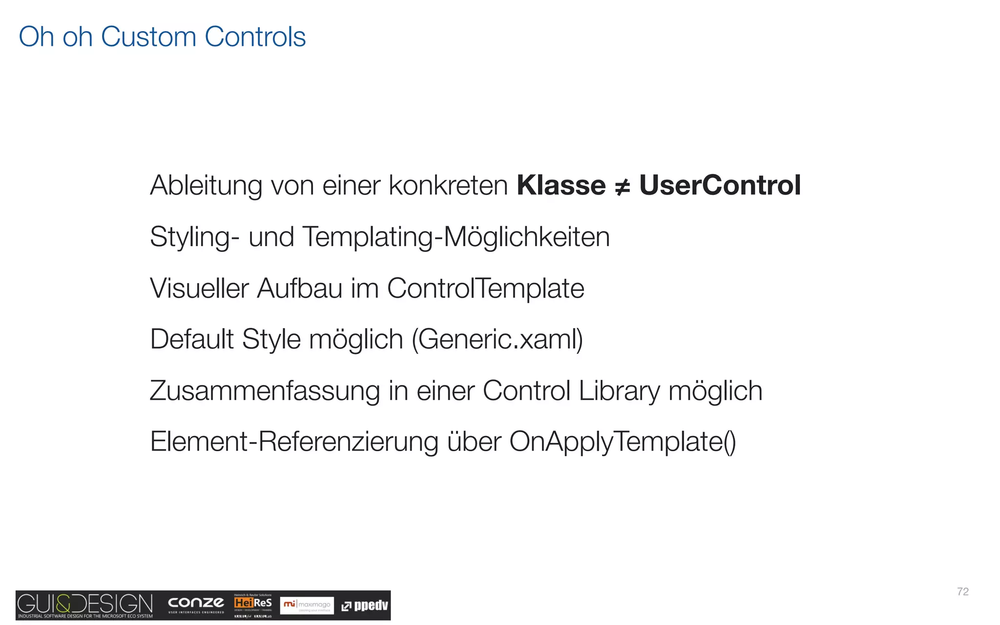 Oh oh Custom Controls




         Ableitung von einer konkreten Klasse ≠ UserControl
         Styling- und Templating-Möglichkeiten
         Visueller Aufbau im ControlTemplate
         Default Style möglich (Generic.xaml)
         Zusammenfassung in einer Control Library möglich
         Element-Referenzierung über OnApplyTemplate()




                                                              72
 