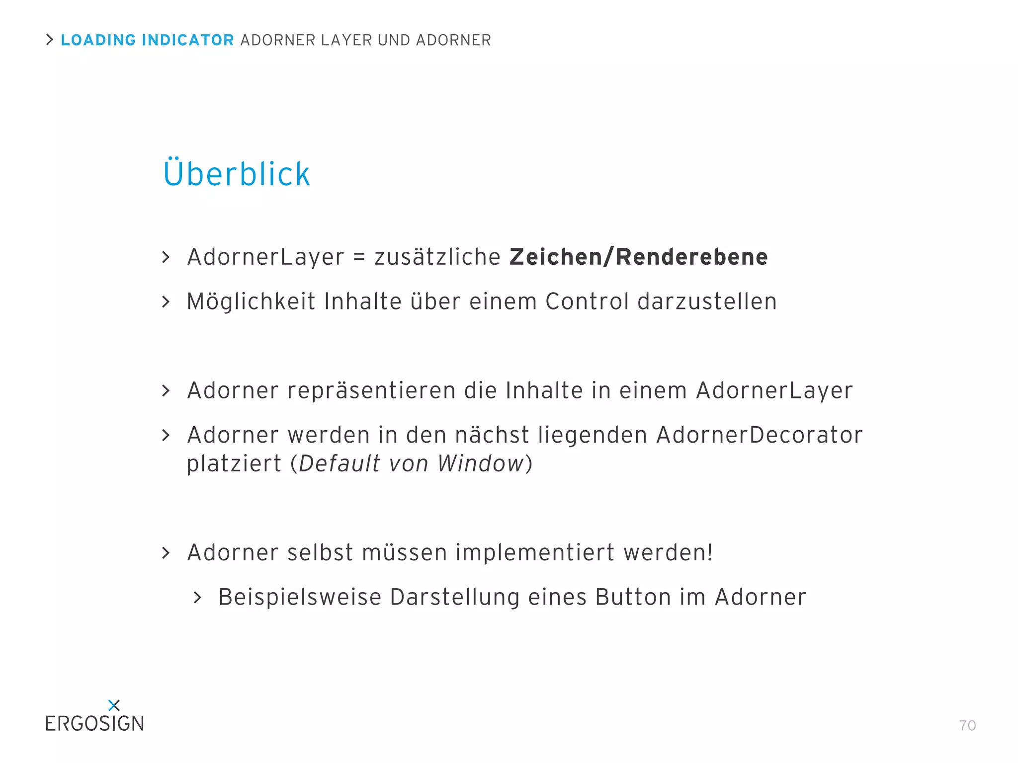 LOADING INDICATOR ADORNER LAYER UND ADORNER

Überblick
AdornerLayer = zusätzliche Zeichen/Renderebene
Möglichkeit Inhalte über einem Control darzustellen

Adorner repräsentieren die Inhalte in einem AdornerLayer
Adorner werden in den nächst liegenden AdornerDecorator
platziert (Default von Window)

Adorner selbst müssen implementiert werden!
Beispielsweise Darstellung eines Button im Adorner

70

 