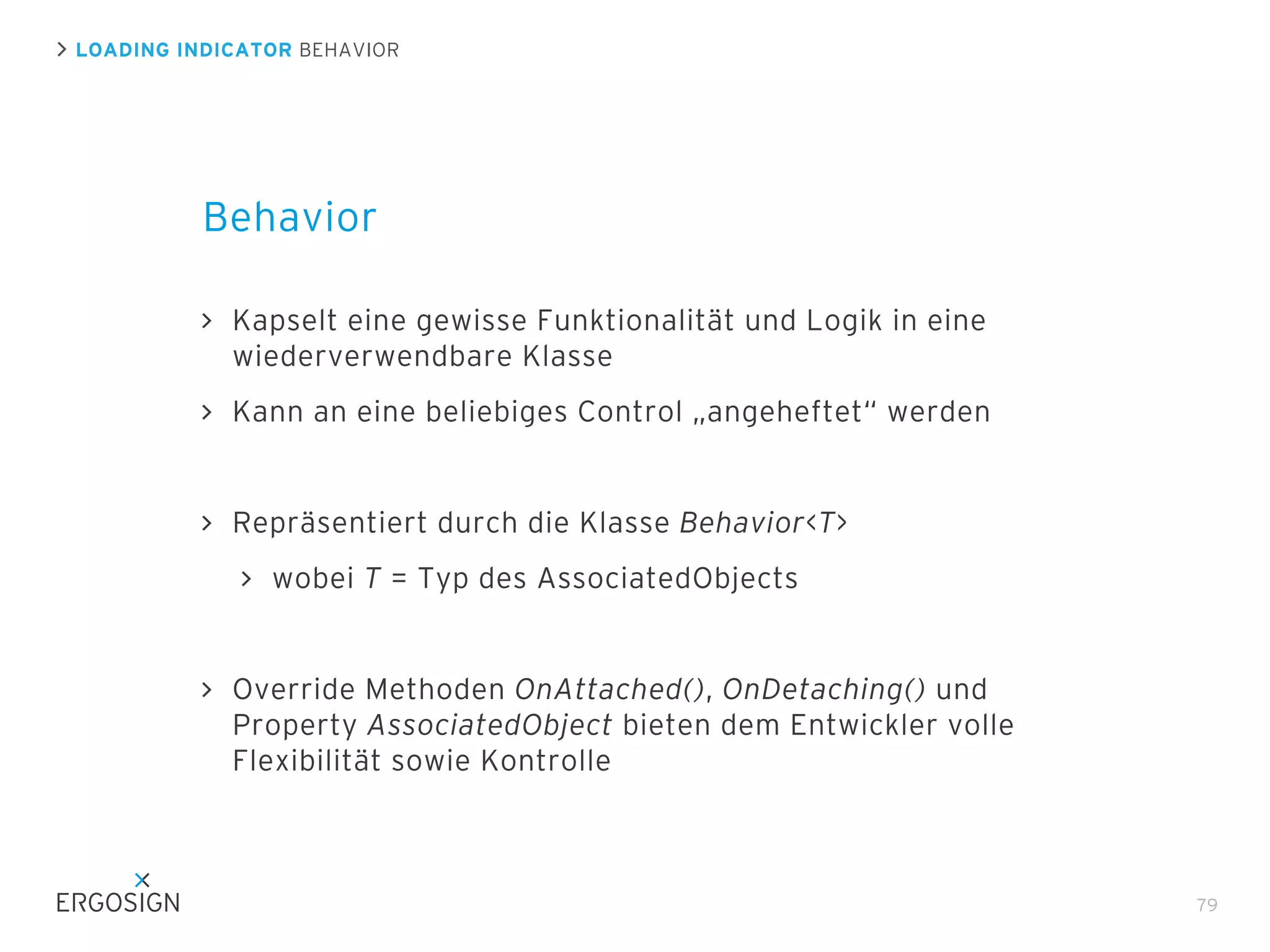 LOADING INDICATOR BEHAVIOR

Behavior
Kapselt eine gewisse Funktionalität und Logik in eine
wiederverwendbare Klasse
Kann an eine beliebiges Control „angeheftet“ werden

Repräsentiert durch die Klasse Behavior<T>
wobei T = Typ des AssociatedObjects

Override Methoden OnAttached(), OnDetaching() und
Property AssociatedObject bieten dem Entwickler volle
Flexibilität sowie Kontrolle

79

 