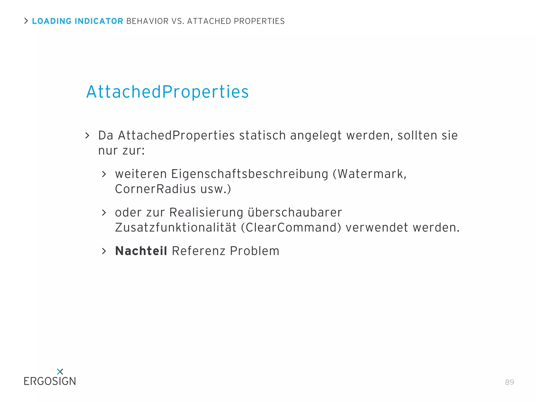 LOADING INDICATOR BEHAVIOR VS. ATTACHED PROPERTIES

AttachedProperties
Da AttachedProperties statisch angelegt werden, sollten sie
nur zur:
weiteren Eigenschaftsbeschreibung (Watermark,
CornerRadius usw.)
oder zur Realisierung überschaubarer
Zusatzfunktionalität (ClearCommand) verwendet werden.
Nachteil Referenz Problem

89

 