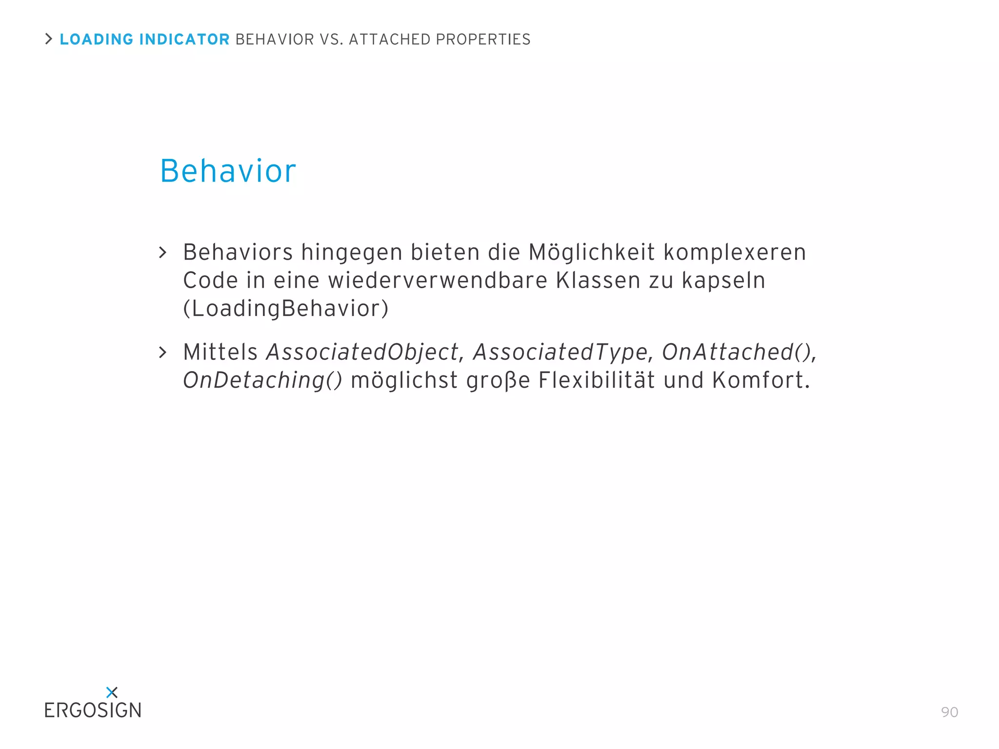 LOADING INDICATOR BEHAVIOR VS. ATTACHED PROPERTIES

Behavior
Behaviors hingegen bieten die Möglichkeit komplexeren
Code in eine wiederverwendbare Klassen zu kapseln
(LoadingBehavior)
Mittels AssociatedObject, AssociatedType, OnAttached(),
OnDetaching() möglichst große Flexibilität und Komfort.

90

 