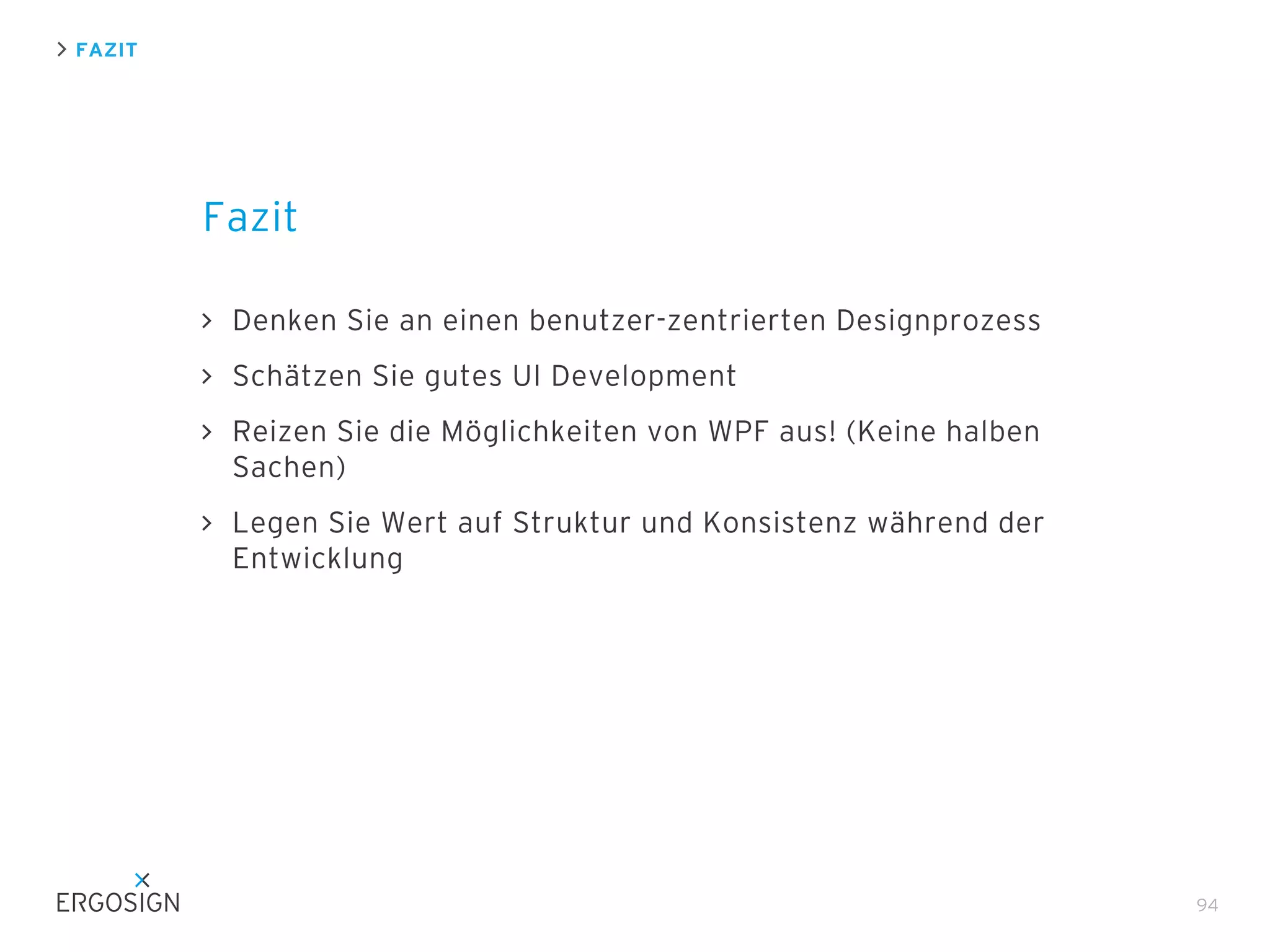 FAZIT

Fazit
Denken Sie an einen benutzer-zentrierten Designprozess
Schätzen Sie gutes UI Development
Reizen Sie die Möglichkeiten von WPF aus! (Keine halben
Sachen)
Legen Sie Wert auf Struktur und Konsistenz während der
Entwicklung

94

 