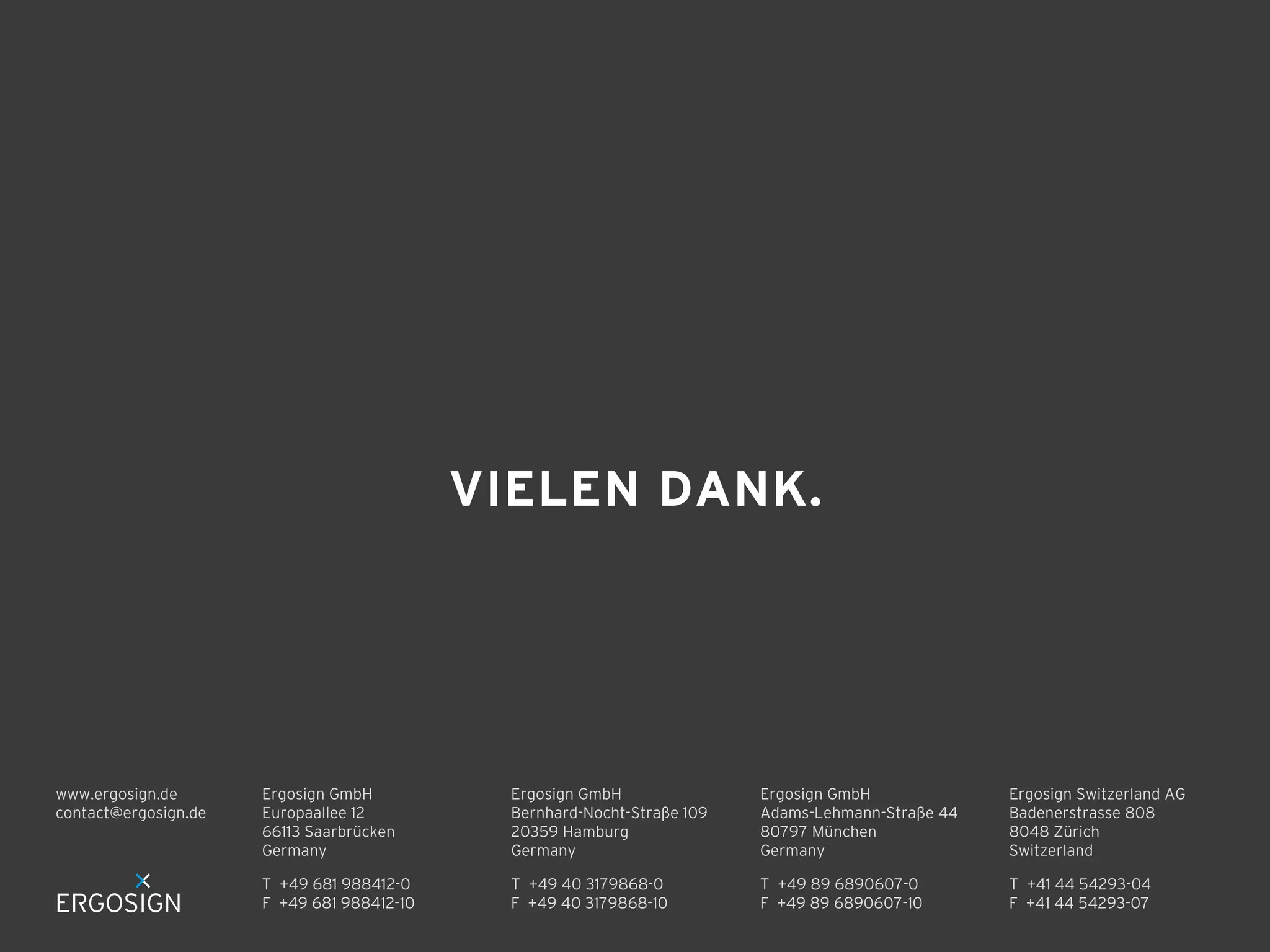 VIELEN DANK.

www.ergosign.de
contact@ergosign.de

Ergosign GmbH
Europaallee 12
66113 Saarbrücken
Germany

Ergosign GmbH
Bernhard-Nocht-Straße 109
20359 Hamburg
Germany

Ergosign GmbH
Adams-Lehmann-Straße 44
80797 München
Germany

Ergosign Switzerland AG
Badenerstrasse 808
8048 Zürich
Switzerland

T +49 681 988412-0
F +49 681 988412-10

T +49 40 3179868-0
F +49 40 3179868-10

T +49 89 6890607-0
F +49 89 6890607-10

T +41 44 54293-04
F +41 44 54293-07

 
