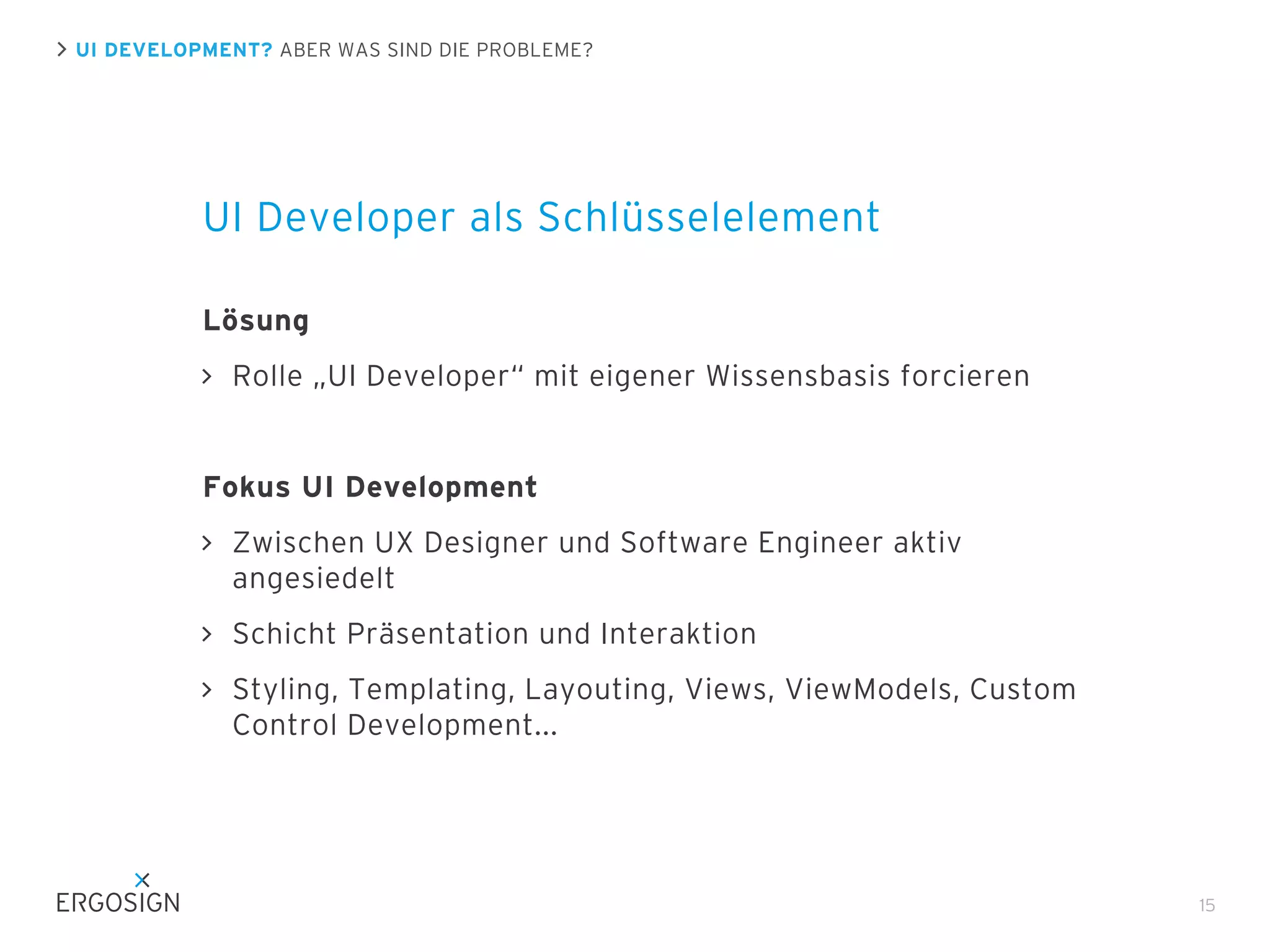 UI DEVELOPMENT? ABER WAS SIND DIE PROBLEME?

UI Developer als Schlüsselelement
Lösung
Rolle „UI Developer“ mit eigener Wissensbasis forcieren

Fokus UI Development
Zwischen UX Designer und Software Engineer aktiv
angesiedelt
Schicht Präsentation und Interaktion
Styling, Templating, Layouting, Views, ViewModels, Custom
Control Development...

15

 
