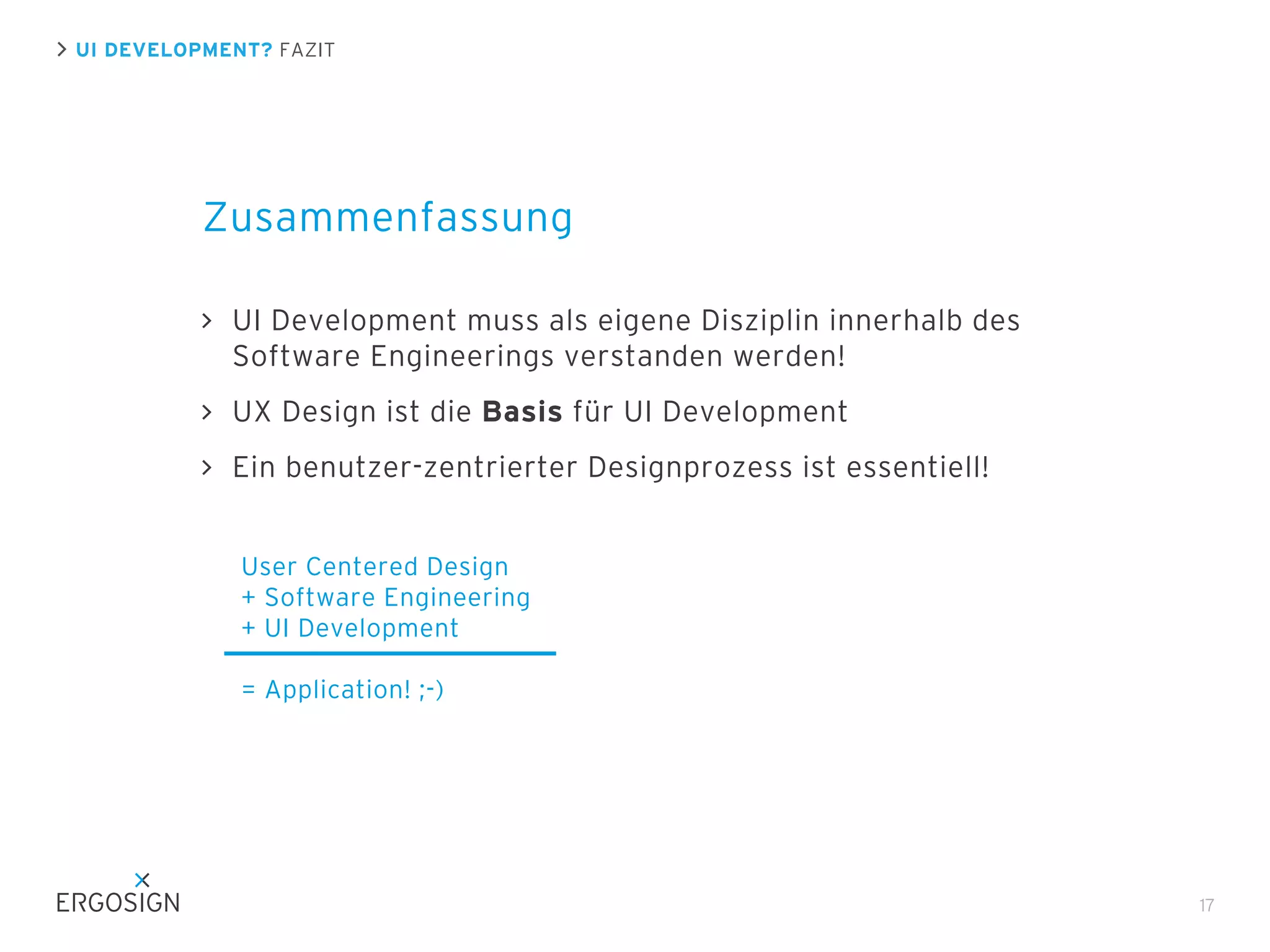 UI DEVELOPMENT? FAZIT

Zusammenfassung
UI Development muss als eigene Disziplin innerhalb des
Software Engineerings verstanden werden!
UX Design ist die Basis für UI Development
Ein benutzer-zentrierter Designprozess ist essentiell!
User Centered Design
+ Software Engineering
+ UI Development
= Application! ;-)

17

 
