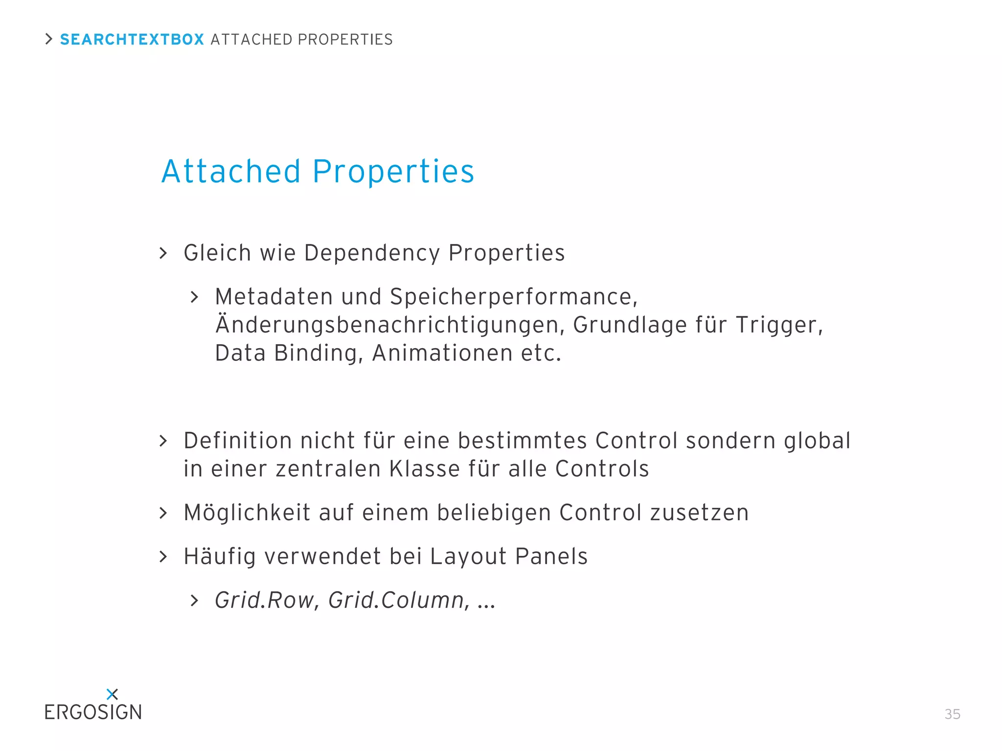 SEARCHTEXTBOX ATTACHED PROPERTIES

Attached Properties
Gleich wie Dependency Properties
Metadaten und Speicherperformance,
Änderungsbenachrichtigungen, Grundlage für Trigger,
Data Binding, Animationen etc.

Definition nicht für eine bestimmtes Control sondern global
in einer zentralen Klasse für alle Controls
Möglichkeit auf einem beliebigen Control zusetzen
Häufig verwendet bei Layout Panels
Grid.Row, Grid.Column, ...

35

 