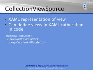 CollectionViewSource
• XAML representation of view
• Can deﬁne views in XAML rather than
  in code
<Window.Resources>
 <local:NorthwindDataSet
  x:Key="northwindDataSet" />




              Learn More @ http://www.learnnowonline.com
                 Copyright © by Application Developers Training Company
 