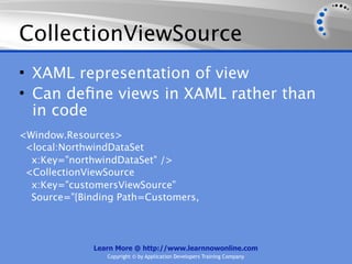 CollectionViewSource
• XAML representation of view
• Can deﬁne views in XAML rather than
  in code
<Window.Resources>
 <local:NorthwindDataSet
  x:Key="northwindDataSet" />
 <CollectionViewSource
  x:Key="customersViewSource"
  Source="{Binding Path=Customers,




              Learn More @ http://www.learnnowonline.com
                 Copyright © by Application Developers Training Company
 