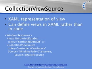 CollectionViewSource
• XAML representation of view
• Can deﬁne views in XAML rather than
  in code
<Window.Resources>
 <local:NorthwindDataSet
  x:Key="northwindDataSet" />
 <CollectionViewSource
  x:Key="customersViewSource"
  Source="{Binding Path=Customers,
       Source={StaticResource


              Learn More @ http://www.learnnowonline.com
                 Copyright © by Application Developers Training Company
 