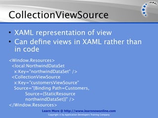CollectionViewSource
• XAML representation of view
• Can deﬁne views in XAML rather than
  in code
<Window.Resources>
 <local:NorthwindDataSet
  x:Key="northwindDataSet" />
 <CollectionViewSource
  x:Key="customersViewSource"
  Source="{Binding Path=Customers,
       Source={StaticResource
       northwindDataSet}}" />
</Window.Resources>
              Learn More @ http://www.learnnowonline.com
                 Copyright © by Application Developers Training Company
 