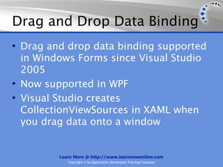 Drag and Drop Data Binding
• Drag and drop data binding supported
  in Windows Forms since Visual Studio
  2005
• Now supported in WPF
• Visual Studio creates
  CollectionViewSources in XAML when
  you drag data onto a window


         Learn More @ http://www.learnnowonline.com
            Copyright © by Application Developers Training Company
 