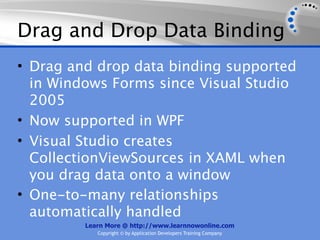 Drag and Drop Data Binding
• Drag and drop data binding supported
  in Windows Forms since Visual Studio
  2005
• Now supported in WPF
• Visual Studio creates
  CollectionViewSources in XAML when
  you drag data onto a window
• One-to-many relationships
  automatically handled
         Learn More @ http://www.learnnowonline.com
            Copyright © by Application Developers Training Company
 
