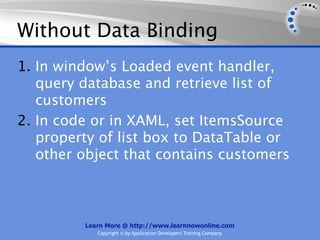 Without Data Binding
1. In window’s Loaded event handler,
   query database and retrieve list of
   customers
2. In code or in XAML, set ItemsSource
   property of list box to DataTable or
   other object that contains customers



         Learn More @ http://www.learnnowonline.com
            Copyright © by Application Developers Training Company
 
