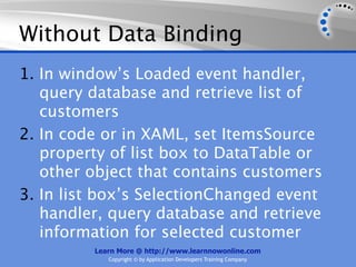Without Data Binding
1. In window’s Loaded event handler,
   query database and retrieve list of
   customers
2. In code or in XAML, set ItemsSource
   property of list box to DataTable or
   other object that contains customers
3. In list box’s SelectionChanged event
   handler, query database and retrieve
   information for selected customer
         Learn More @ http://www.learnnowonline.com
            Copyright © by Application Developers Training Company
 