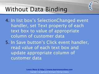 Without Data Binding
4. In list box’s SelectionChanged event
   handler, set Text property of each
   text box to value of appropriate
   column of customer data
5. In Save button’s Click event handler,
   read value of each text box and
   update appropriate column of
   customer data

          Learn More @ http://www.learnnowonline.com
             Copyright © by Application Developers Training Company
 