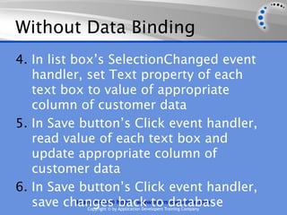Without Data Binding
4. In list box’s SelectionChanged event
   handler, set Text property of each
   text box to value of appropriate
   column of customer data
5. In Save button’s Click event handler,
   read value of each text box and
   update appropriate column of
   customer data
6. In Save button’s Click event handler,
   save changes http://www.learnnowonline.com
            Learn More @ back to database
             Copyright © by Application Developers Training Company
 