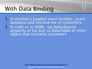 With Data Binding
1. In window’s Loaded event handler, query
   database and retrieve list of customers
2. In code or in XAML, set ItemsSource
   property of list box to DataTable or other
   object that contains customers




          Learn More @ http://www.learnnowonline.com
             Copyright © by Application Developers Training Company
 