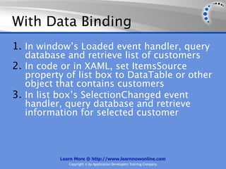 With Data Binding
1. In window’s Loaded event handler, query
   database and retrieve list of customers
2. In code or in XAML, set ItemsSource
   property of list box to DataTable or other
   object that contains customers
3. In list box’s SelectionChanged event
   handler, query database and retrieve
   information for selected customer



          Learn More @ http://www.learnnowonline.com
             Copyright © by Application Developers Training Company
 