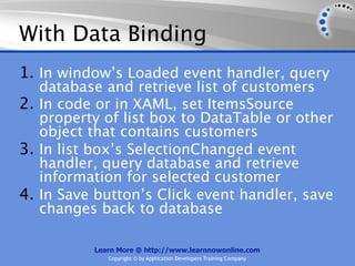 With Data Binding
1. In window’s Loaded event handler, query
   database and retrieve list of customers
2. In code or in XAML, set ItemsSource
   property of list box to DataTable or other
   object that contains customers
3. In list box’s SelectionChanged event
   handler, query database and retrieve
   information for selected customer
4. In Save button’s Click event handler, save
   changes back to database

          Learn More @ http://www.learnnowonline.com
             Copyright © by Application Developers Training Company
 