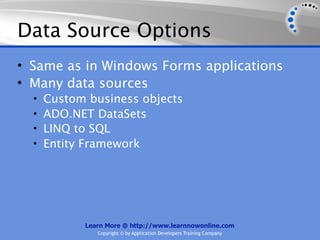 Data Source Options
• Same as in Windows Forms applications
• Many data sources
  •   Custom business objects
  •   ADO.NET DataSets
  •   LINQ to SQL
  •   Entity Framework




            Learn More @ http://www.learnnowonline.com
               Copyright © by Application Developers Training Company
 