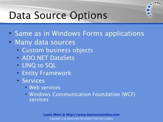 Data Source Options
• Same as in Windows Forms applications
• Many data sources
  •   Custom business objects
  •   ADO.NET DataSets
  •   LINQ to SQL
  •   Entity Framework
  •   Services
      • Web services
      • Windows Communication Foundation (WCF)
        services

             Learn More @ http://www.learnnowonline.com
                   Copyright © by Application Developers Training Company
 
