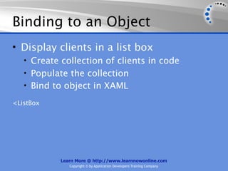 Binding to an Object
• Display clients in a list box
   • Create collection of clients in code
   • Populate the collection
   • Bind to object in XAML

<ListBox




            Learn More @ http://www.learnnowonline.com
               Copyright © by Application Developers Training Company
 